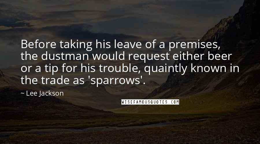 Lee Jackson quotes: Before taking his leave of a premises, the dustman would request either beer or a tip for his trouble, quaintly known in the trade as 'sparrows'. Lee Jackson quotes: Before taking his leave of a premises, the dustman would request either beer or a tip for his trouble, quaintly known in the trade as 'sparrows'.