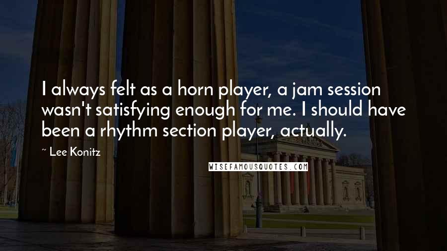 Lee Konitz quotes: I always felt as a horn player, a jam session wasn't satisfying enough for me. I should have been a rhythm section player, actually.