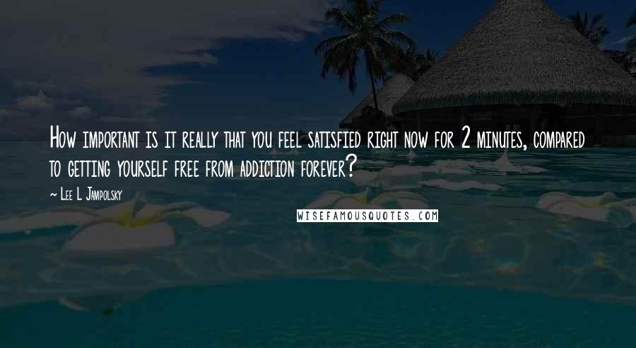 Lee L Jampolsky quotes: How important is it really that you feel satisfied right now for 2 minutes, compared to getting yourself free from addiction forever?