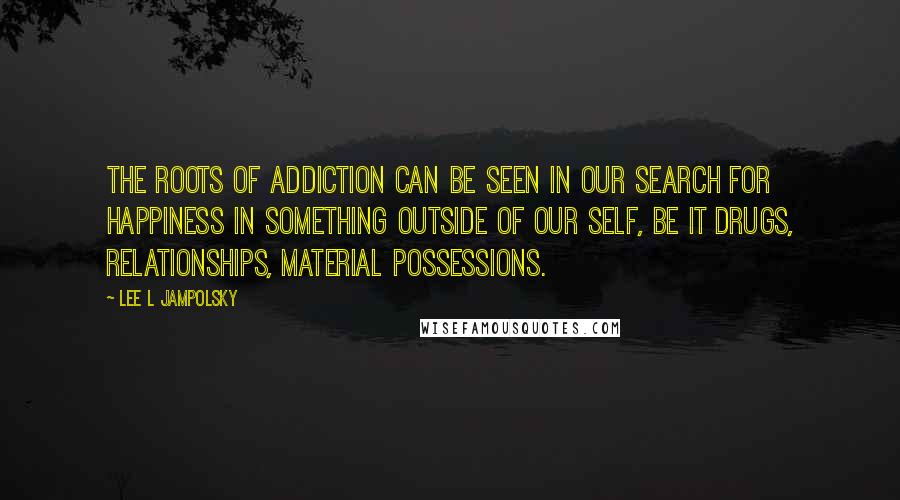 Lee L Jampolsky quotes: The roots of addiction can be seen in our search for happiness in something outside of our self, be it drugs, relationships, material possessions.