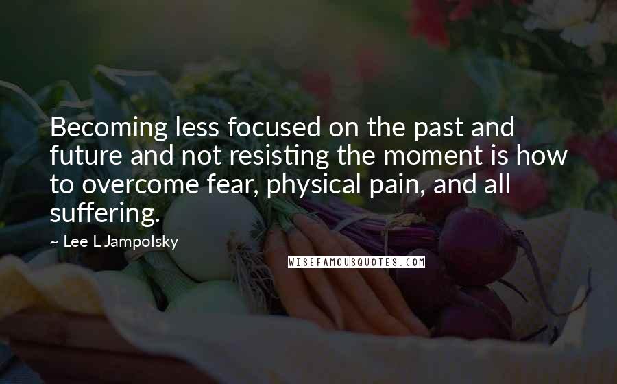 Lee L Jampolsky quotes: Becoming less focused on the past and future and not resisting the moment is how to overcome fear, physical pain, and all suffering.