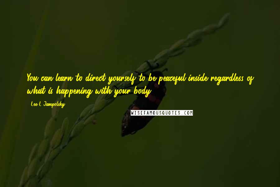 Lee L Jampolsky quotes: You can learn to direct yourself to be peaceful inside regardless of what is happening with your body.