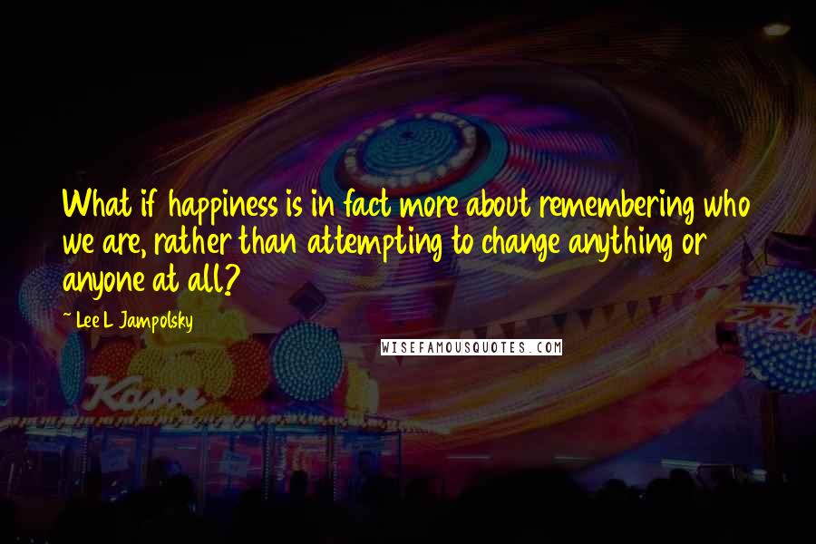 Lee L Jampolsky quotes: What if happiness is in fact more about remembering who we are, rather than attempting to change anything or anyone at all?