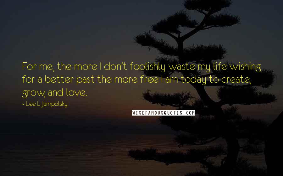 Lee L Jampolsky quotes: For me, the more I don't foolishly waste my life wishing for a better past the more free I am today to create, grow, and love.