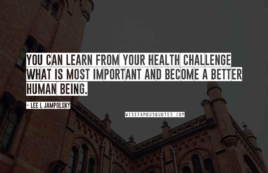 Lee L Jampolsky quotes: You can learn from your health challenge what is most important and become a better human being.