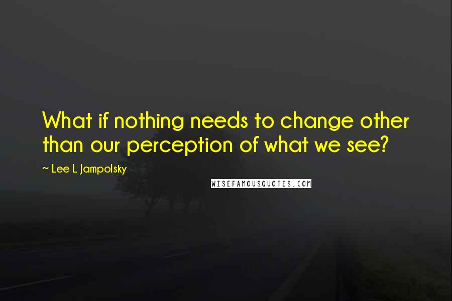 Lee L Jampolsky quotes: What if nothing needs to change other than our perception of what we see?