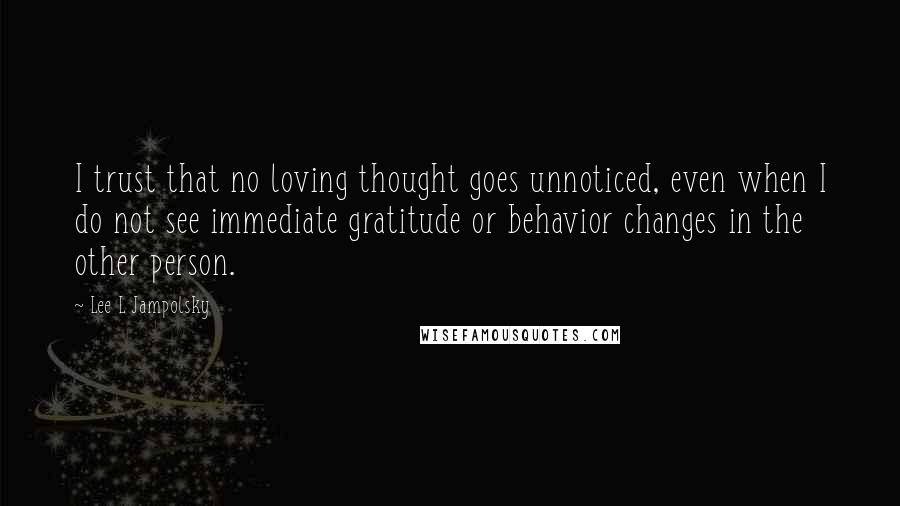 Lee L Jampolsky quotes: I trust that no loving thought goes unnoticed, even when I do not see immediate gratitude or behavior changes in the other person.