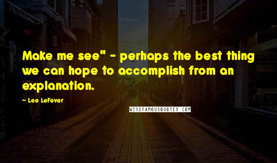 Lee LeFever quotes: Make me see" - perhaps the best thing we can hope to accomplish from an explanation.