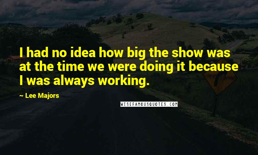 Lee Majors quotes: I had no idea how big the show was at the time we were doing it because I was always working. Lee Majors quotes: I had no idea how big the show was at the time we were doing it because I was always working.