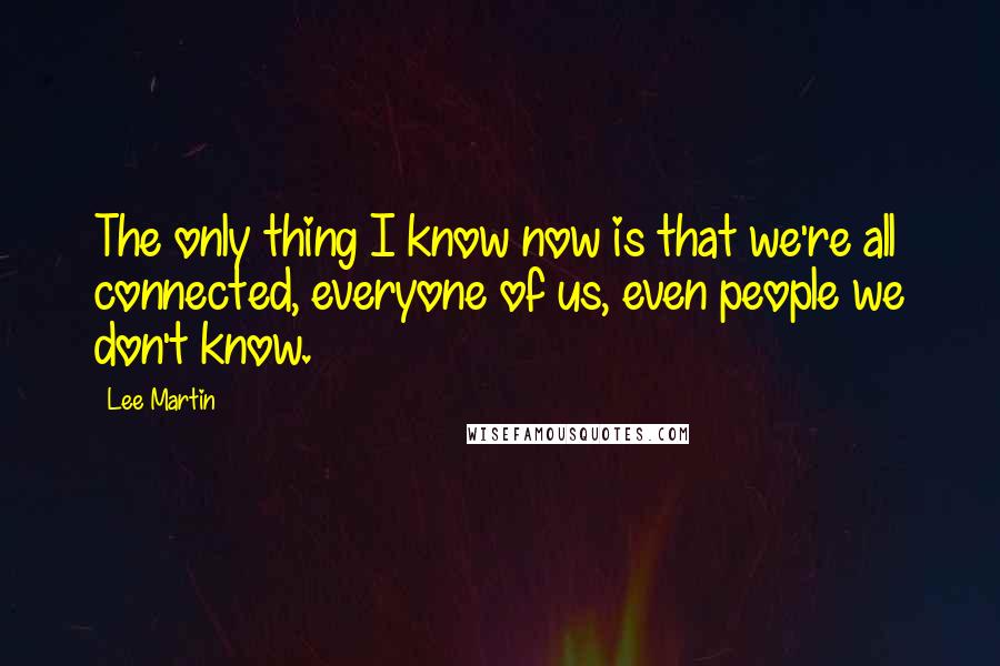 Lee Martin quotes: The only thing I know now is that we're all connected, everyone of us, even people we don't know. Lee Martin quotes: The only thing I know now is that we're all connected, everyone of us, even people we don't know.