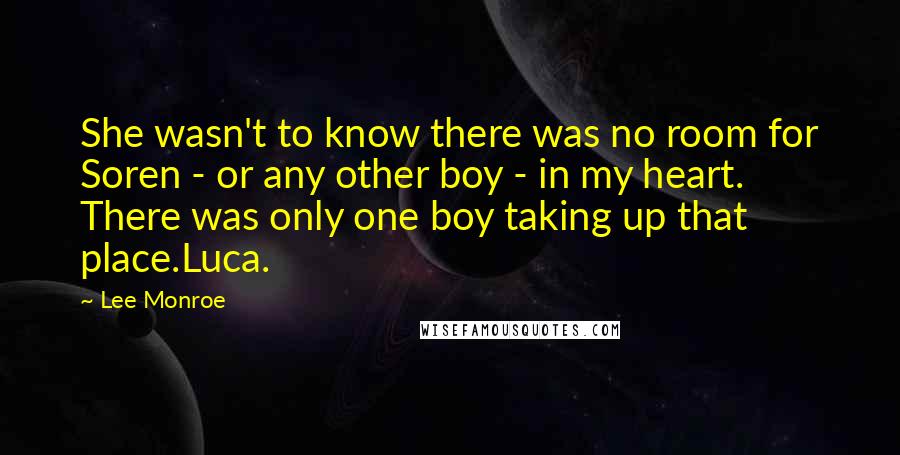 Lee Monroe quotes: She wasn't to know there was no room for Soren - or any other boy - in my heart. There was only one boy taking up that place.Luca. Lee Monroe quotes: She wasn't to know there was no room for Soren - or any other boy - in my heart. There was only one boy taking up that place.Luca.