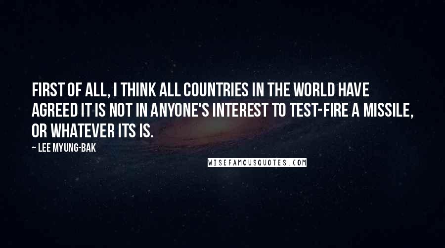 Lee Myung-bak quotes: First of all, I think all countries in the world have agreed it is not in anyone's interest to test-fire a missile, or whatever its is. Lee Myung-bak quotes: First of all, I think all countries in the world have agreed it is not in anyone's interest to test-fire a missile, or whatever its is.