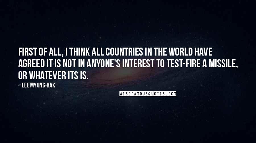 Lee Myung-bak quotes: First of all, I think all countries in the world have agreed it is not in anyone's interest to test-fire a missile, or whatever its is.