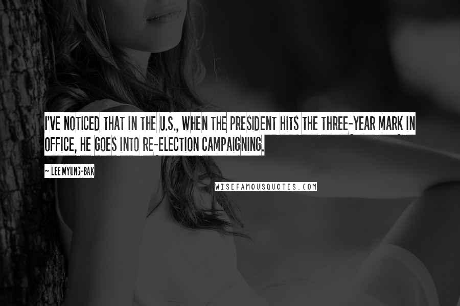 Lee Myung-bak quotes: I've noticed that in the U.S., when the president hits the three-year mark in office, he goes into re-election campaigning. Lee Myung-bak quotes: I've noticed that in the U.S., when the president hits the three-year mark in office, he goes into re-election campaigning.