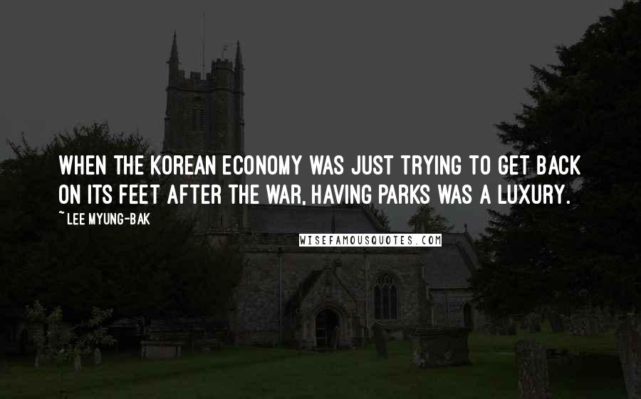 Lee Myung-bak quotes: When the Korean economy was just trying to get back on its feet after the war, having parks was a luxury.