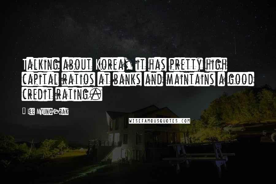 Lee Myung-bak quotes: Talking about Korea, it has pretty high capital ratios at banks and maintains a good credit rating.