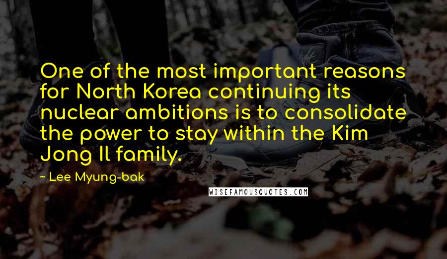 Lee Myung-bak quotes: One of the most important reasons for North Korea continuing its nuclear ambitions is to consolidate the power to stay within the Kim Jong Il family. Lee Myung-bak quotes: One of the most important reasons for North Korea continuing its nuclear ambitions is to consolidate the power to stay within the Kim Jong Il family.