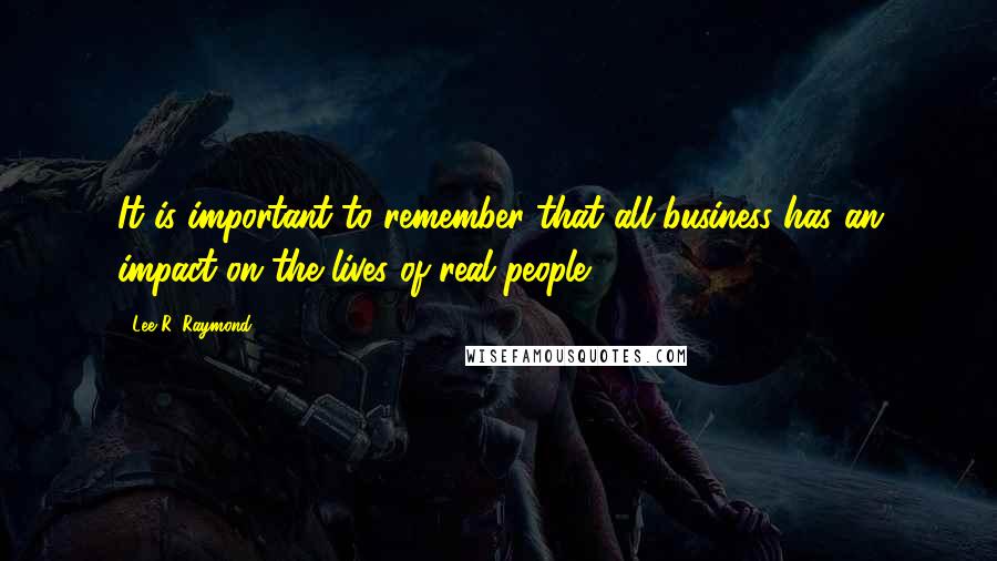 Lee R. Raymond quotes: It is important to remember that all business has an impact on the lives of real people.