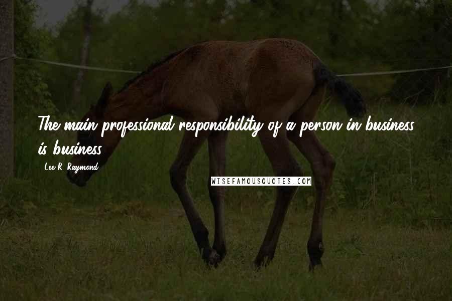 Lee R. Raymond quotes: The main professional responsibility of a person in business is business.