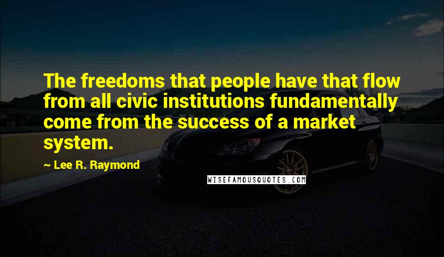 Lee R. Raymond quotes: The freedoms that people have that flow from all civic institutions fundamentally come from the success of a market system. Lee R. Raymond quotes: The freedoms that people have that flow from all civic institutions fundamentally come from the success of a market system.