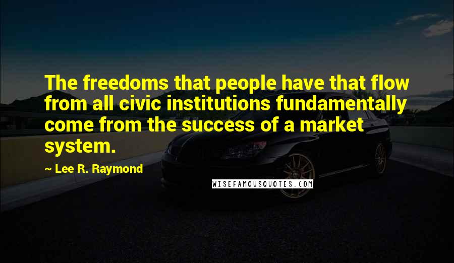 Lee R. Raymond quotes: The freedoms that people have that flow from all civic institutions fundamentally come from the success of a market system.