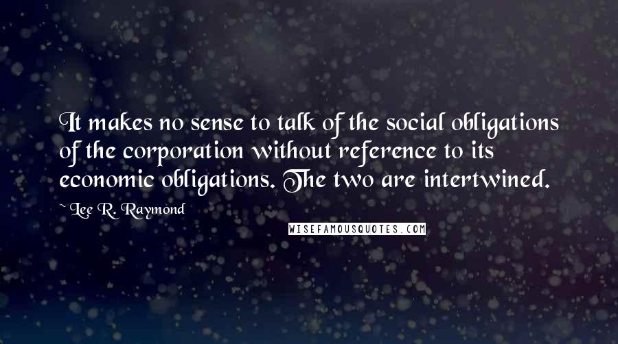 Lee R. Raymond quotes: It makes no sense to talk of the social obligations of the corporation without reference to its economic obligations. The two are intertwined. Lee R. Raymond quotes: It makes no sense to talk of the social obligations of the corporation without reference to its economic obligations. The two are intertwined.