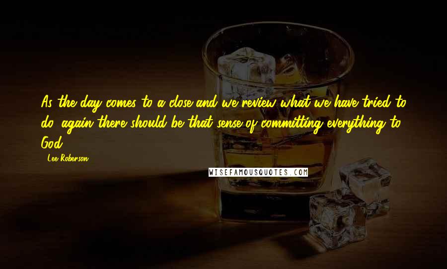 Lee Roberson quotes: As the day comes to a close and we review what we have tried to do, again there should be that sense of committing everything to God.