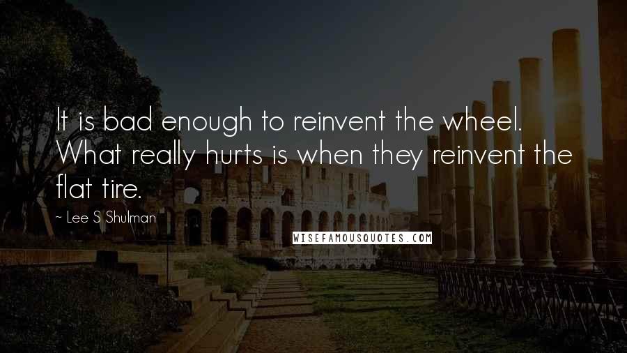 Lee S Shulman quotes: It is bad enough to reinvent the wheel. What really hurts is when they reinvent the flat tire.