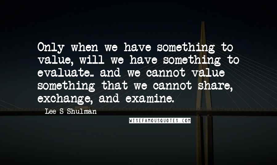 Lee S Shulman quotes: Only when we have something to value, will we have something to evaluate.. and we cannot value something that we cannot share, exchange, and examine.