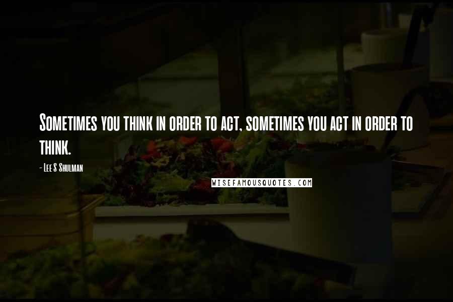 Lee S Shulman quotes: Sometimes you think in order to act, sometimes you act in order to think.