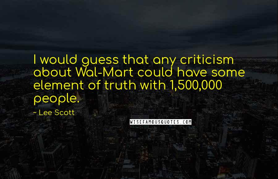 Lee Scott quotes: I would guess that any criticism about Wal-Mart could have some element of truth with 1,500,000 people.