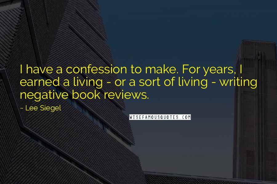 Lee Siegel quotes: I have a confession to make. For years, I earned a living - or a sort of living - writing negative book reviews.