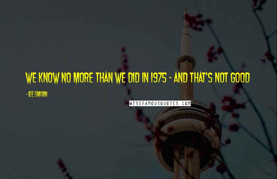 Lee Smolin quotes: We know no more than we did in 1975 - and that's not good Lee Smolin quotes: We know no more than we did in 1975 - and that's not good