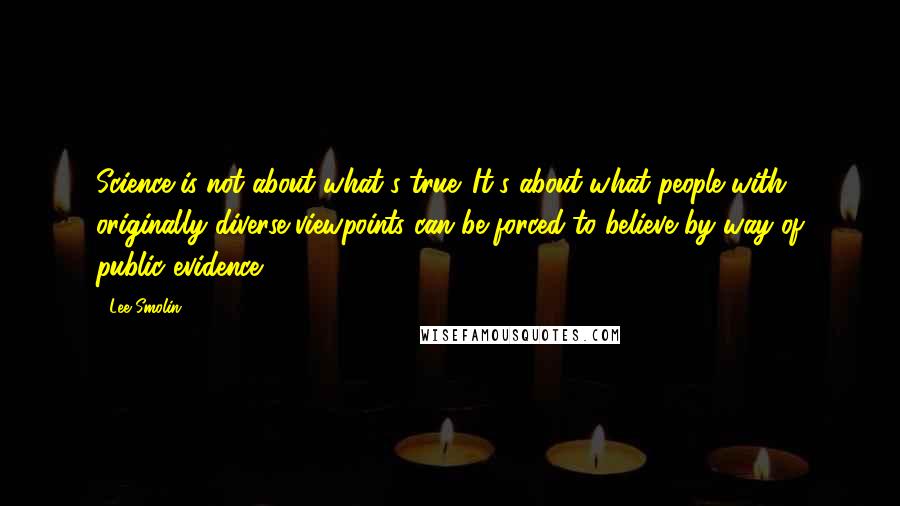 Lee Smolin quotes: Science is not about what's true. It's about what people with originally diverse viewpoints can be forced to believe by way of public evidence.