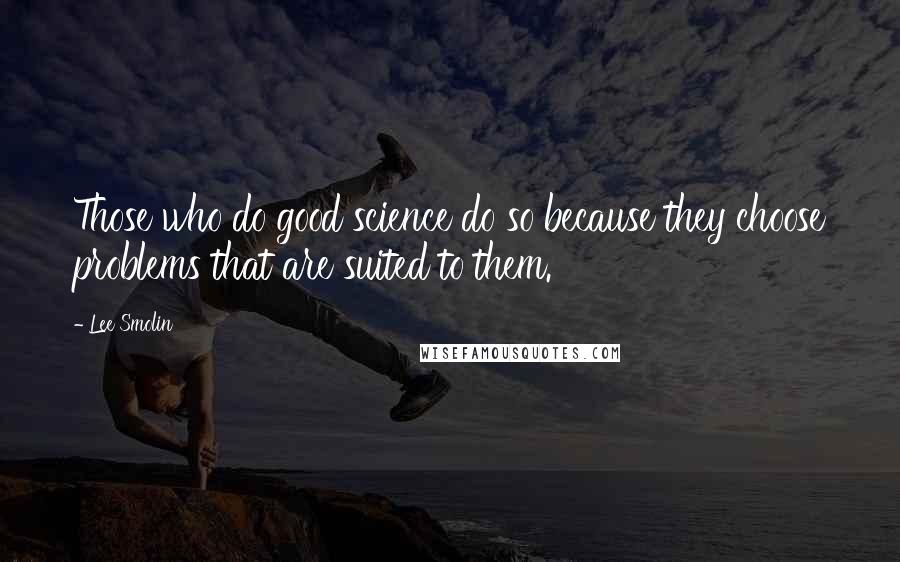Lee Smolin quotes: Those who do good science do so because they choose problems that are suited to them. Lee Smolin quotes: Those who do good science do so because they choose problems that are suited to them.
