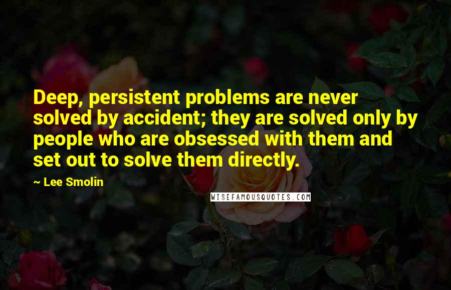 Lee Smolin quotes: Deep, persistent problems are never solved by accident; they are solved only by people who are obsessed with them and set out to solve them directly. Lee Smolin quotes: Deep, persistent problems are never solved by accident; they are solved only by people who are obsessed with them and set out to solve them directly.