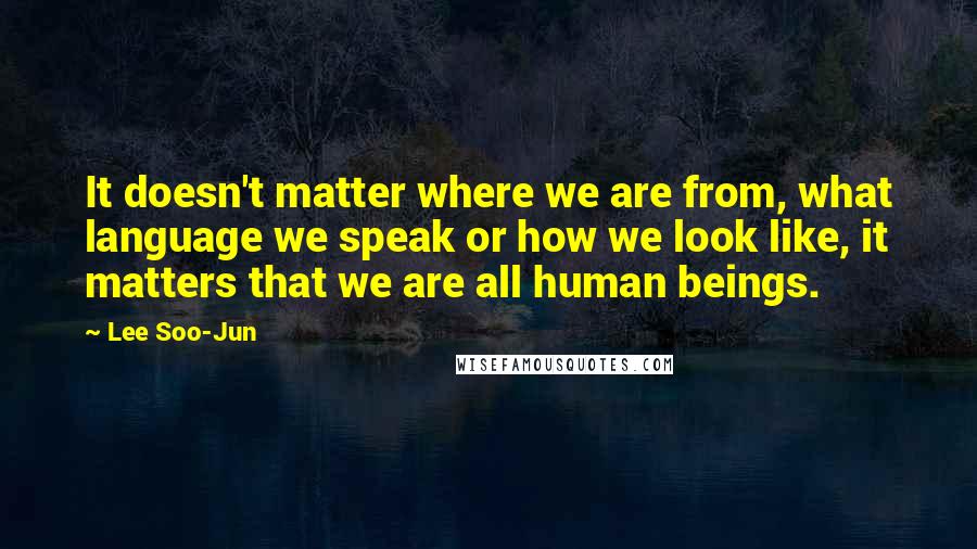 Lee Soo-Jun quotes: It doesn't matter where we are from, what language we speak or how we look like, it matters that we are all human beings.