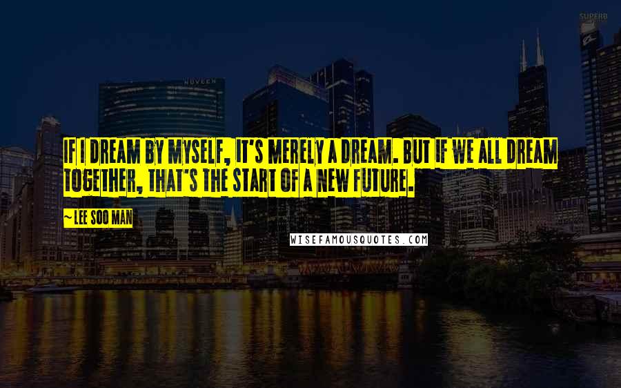 Lee Soo Man quotes: If I dream by myself, it's merely a dream. But if we all dream together, that's the start of a new future.