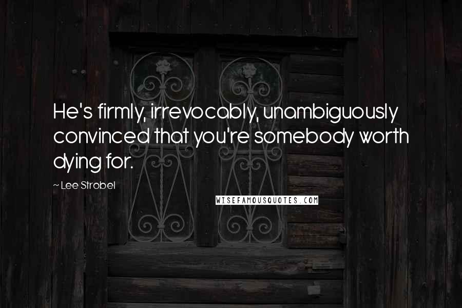Lee Strobel quotes: He's firmly, irrevocably, unambiguously convinced that you're somebody worth dying for.