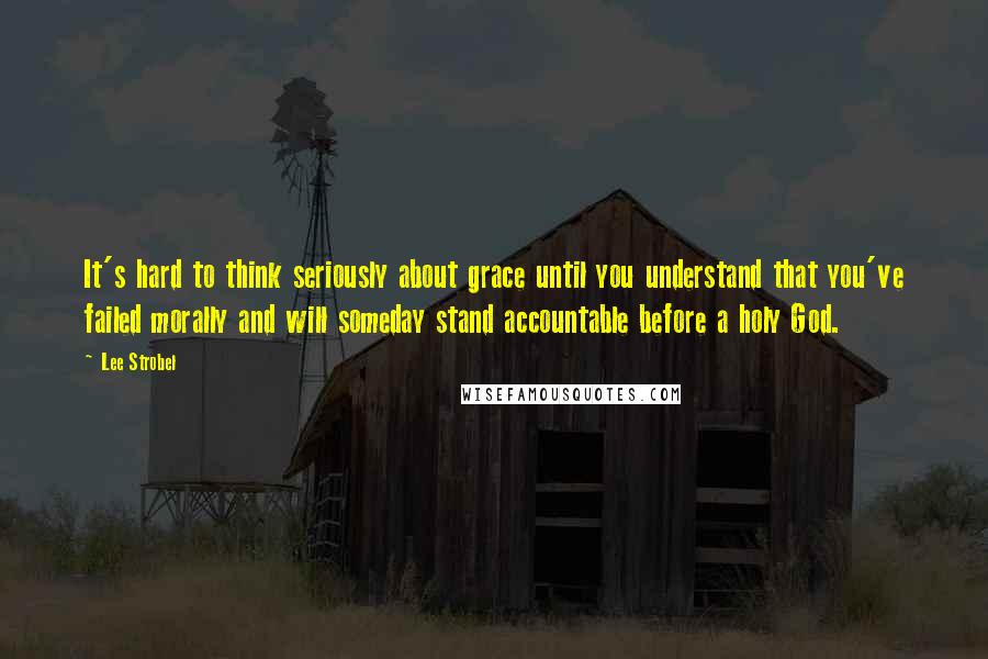 Lee Strobel quotes: It's hard to think seriously about grace until you understand that you've failed morally and will someday stand accountable before a holy God.