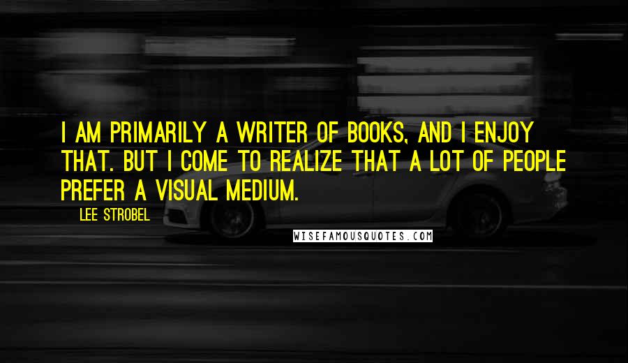 Lee Strobel quotes: I am primarily a writer of books, and I enjoy that. But I come to realize that a lot of people prefer a visual medium.