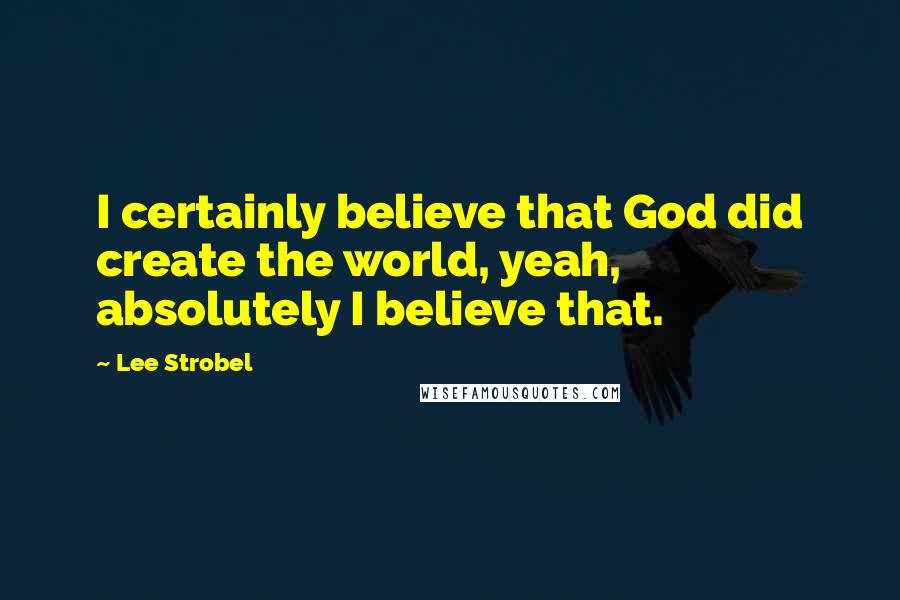 Lee Strobel quotes: I certainly believe that God did create the world, yeah, absolutely I believe that.