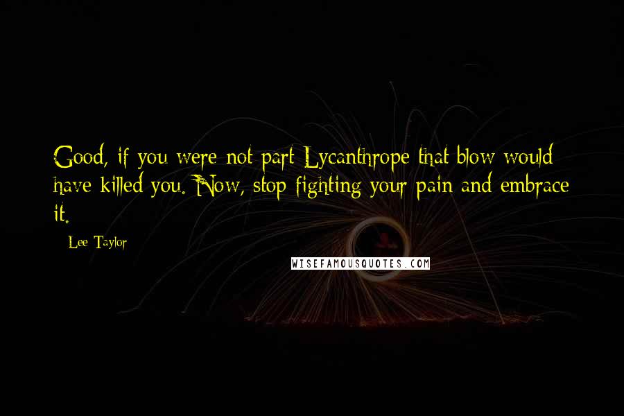 Lee Taylor quotes: Good, if you were not part Lycanthrope that blow would have killed you. Now, stop fighting your pain and embrace it. Lee Taylor quotes: Good, if you were not part Lycanthrope that blow would have killed you. Now, stop fighting your pain and embrace it.