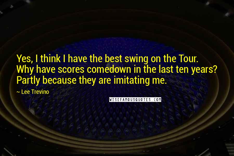 Lee Trevino quotes: Yes, I think I have the best swing on the Tour. Why have scores comedown in the last ten years? Partly because they are imitating me.