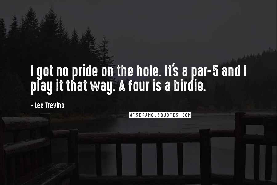 Lee Trevino quotes: I got no pride on the hole. It's a par-5 and I play it that way. A four is a birdie.