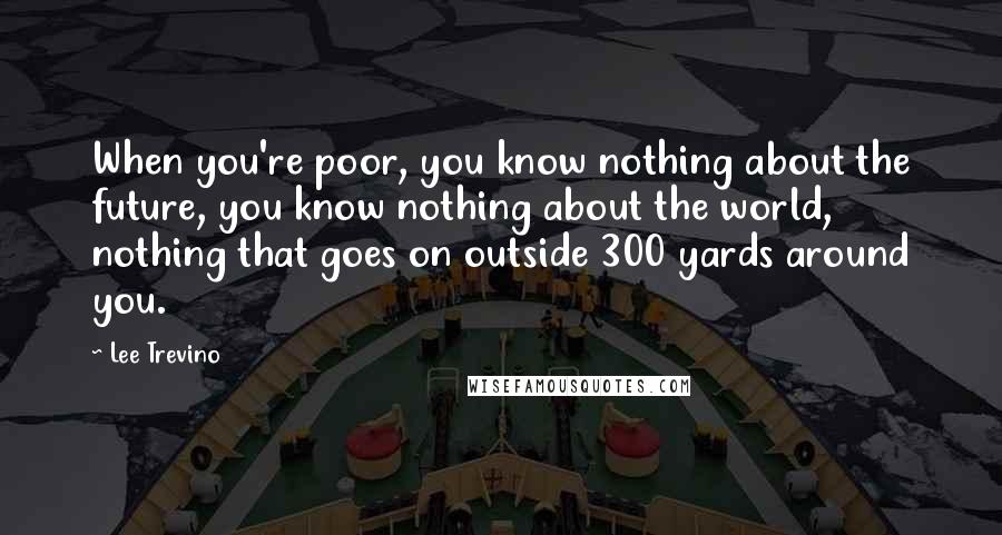 Lee Trevino quotes: When you're poor, you know nothing about the future, you know nothing about the world, nothing that goes on outside 300 yards around you.