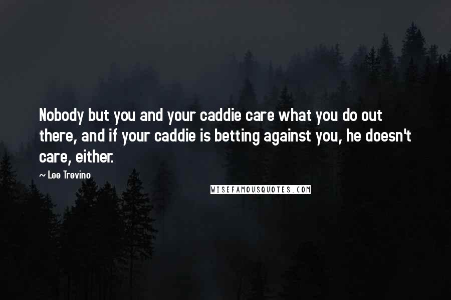 Lee Trevino quotes: Nobody but you and your caddie care what you do out there, and if your caddie is betting against you, he doesn't care, either.