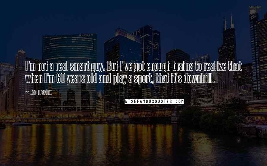 Lee Trevino quotes: I'm not a real smart guy. But I've got enough brains to realize that when I'm 60 years old and play a sport, that it's downhill.