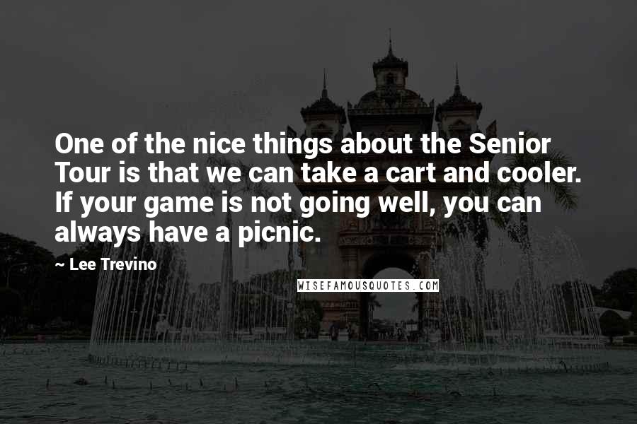 Lee Trevino quotes: One of the nice things about the Senior Tour is that we can take a cart and cooler. If your game is not going well, you can always have a