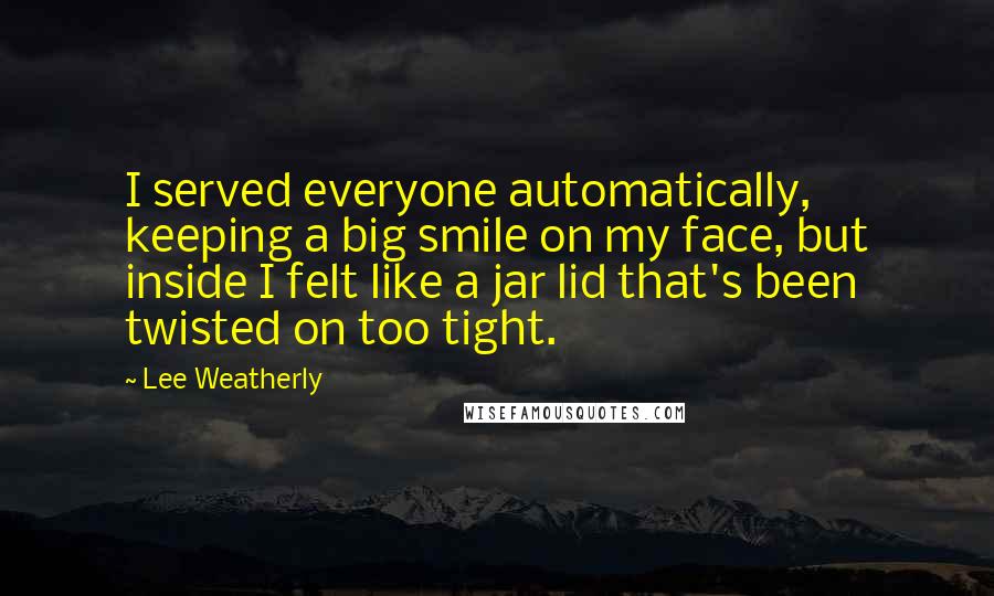 Lee Weatherly quotes: I served everyone automatically, keeping a big smile on my face, but inside I felt like a jar lid that's been twisted on too tight.